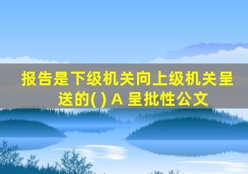 报告是下级机关向上级机关呈送的( ) A 呈批性公文